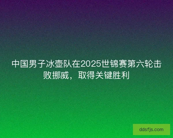 中国男子冰壶队在2025世锦赛第六轮击败挪威，取得关键胜利