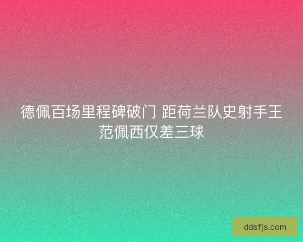 德佩百场里程碑破门 距荷兰队史射手王范佩西仅差三球