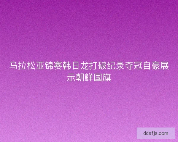 马拉松亚锦赛韩日龙打破纪录夺冠自豪展示朝鲜国旗