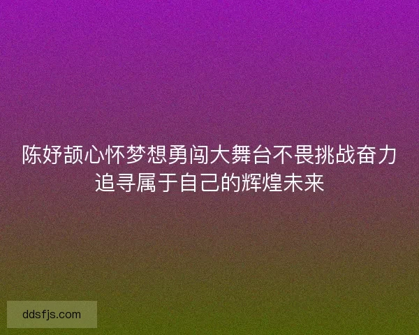 陈妤颉心怀梦想勇闯大舞台不畏挑战奋力追寻属于自己的辉煌未来