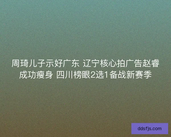 周琦儿子示好广东 辽宁核心拍广告赵睿成功瘦身 四川榜眼2选1备战新赛季