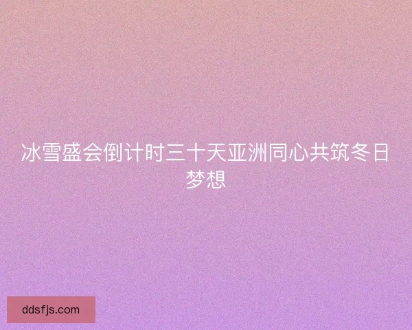 冰雪盛会倒计时三十天亚洲同心共筑冬日梦想