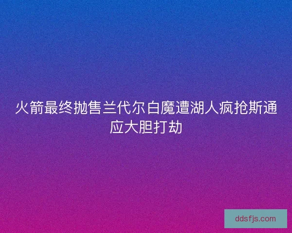火箭最终抛售兰代尔白魔遭湖人疯抢斯通应大胆打劫